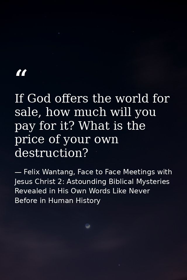 If God offers the world for sale, how much will you pay for it? What is the price of your own destruction? — Felix Wantang, Face to Face Meetings with Jesus Christ 2: Astounding Biblical Mysteries Revealed in His Own Words Like Never Before in Human History