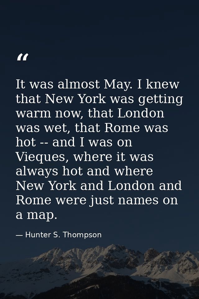 It was almost May. I knew that New York was getting warm now, that London was wet, that Rome was hot -- and I was on Vie — Hunter S. Thompson