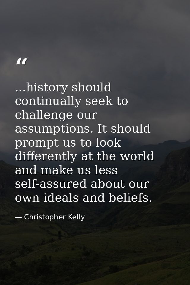 ...history should continually seek to challenge our assumptions. It should prompt us to look differently at the world an — Christopher Kelly