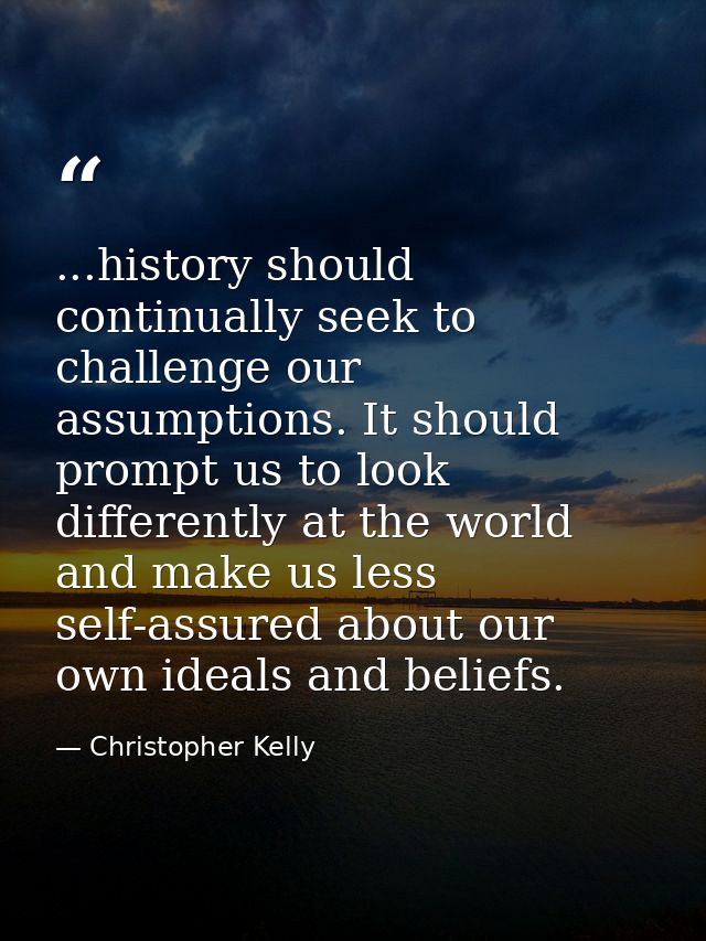 ...history should continually seek to challenge our assumptions. It should prompt us to look differently at the world an — Christopher Kelly