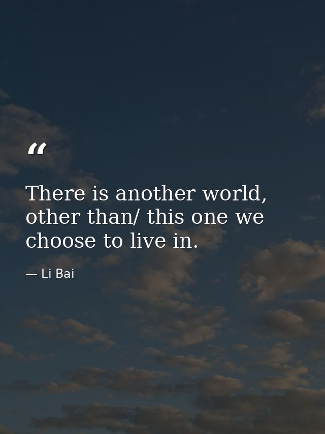 There is another world, other than/ this one we choose to live in. — Li Bai