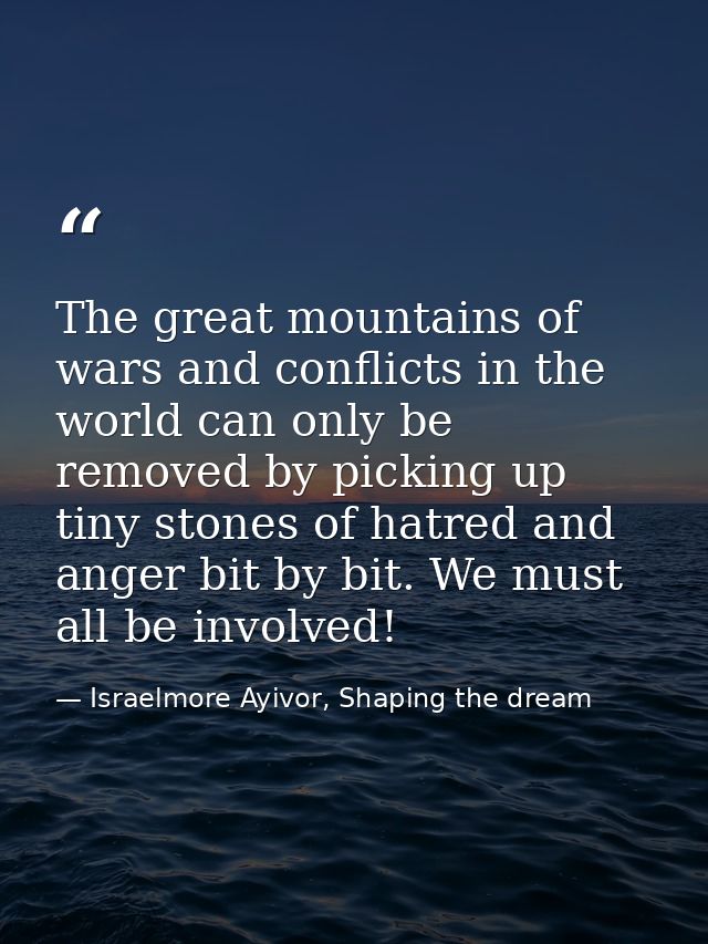 The great mountains of wars and conflicts in the world can only be removed by picking up tiny stones of hatred and anger — Israelmore Ayivor, Shaping the dream