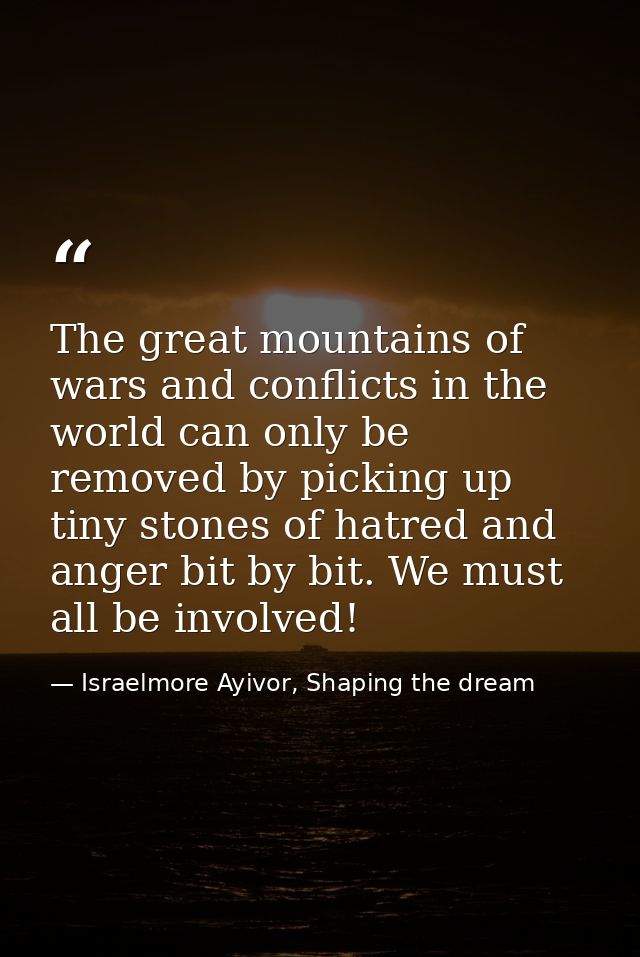 The great mountains of wars and conflicts in the world can only be removed by picking up tiny stones of hatred and anger — Israelmore Ayivor, Shaping the dream