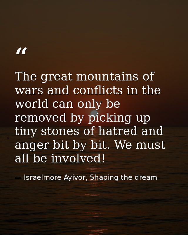 The great mountains of wars and conflicts in the world can only be removed by picking up tiny stones of hatred and anger — Israelmore Ayivor, Shaping the dream
