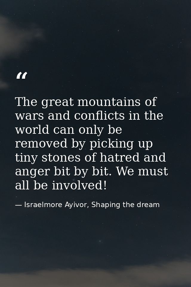 The great mountains of wars and conflicts in the world can only be removed by picking up tiny stones of hatred and anger — Israelmore Ayivor, Shaping the dream