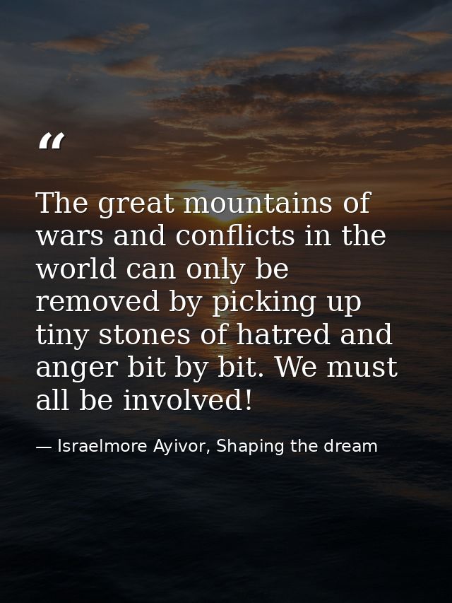 The great mountains of wars and conflicts in the world can only be removed by picking up tiny stones of hatred and anger — Israelmore Ayivor, Shaping the dream