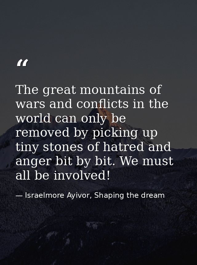 The great mountains of wars and conflicts in the world can only be removed by picking up tiny stones of hatred and anger — Israelmore Ayivor, Shaping the dream