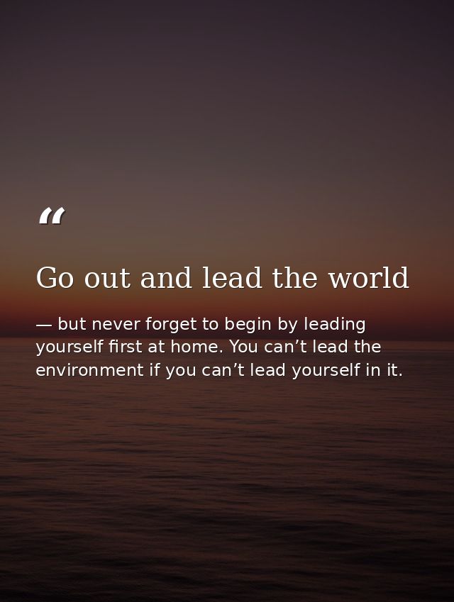 Go out and lead the world — but never forget to begin by leading yourself first at home. You can’t lead the environment if you can’t lead yourself in it.