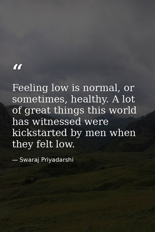 Feeling low is normal, or sometimes, healthy. A lot of great things this world has witnessed were kickstarted by men whe — Swaraj Priyadarshi