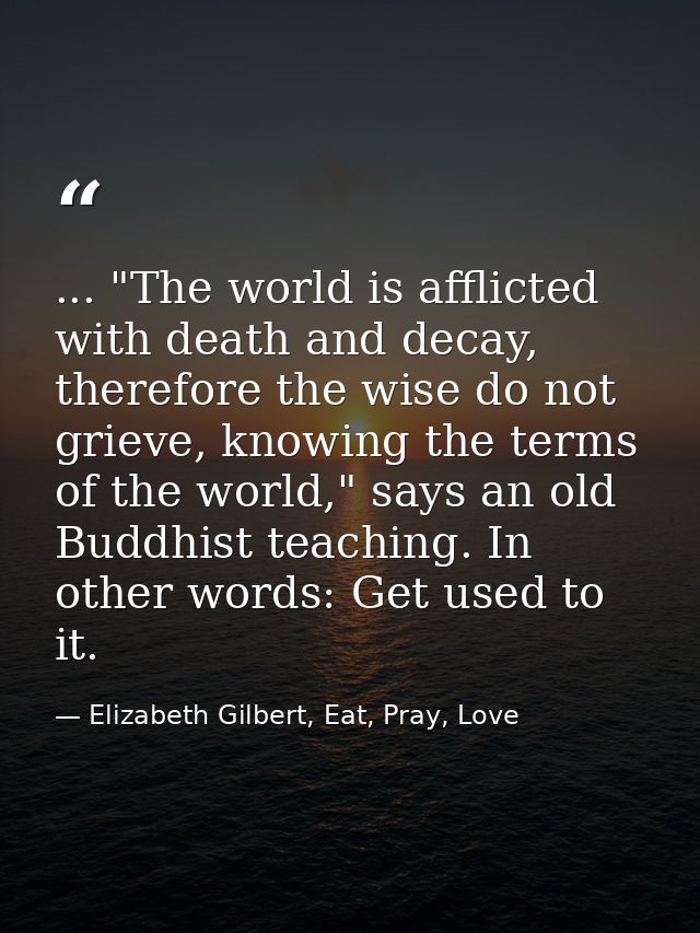 ... "The world is afflicted with death and decay, therefore the wise do not grieve, knowing the terms of the world," say — Elizabeth Gilbert, Eat, Pray, Love