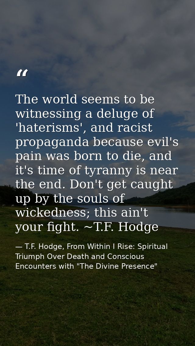 The world seems to be witnessing a deluge of 'haterisms', and racist propaganda because evil's pain was born to die, and — T.F. Hodge, From Within I Rise: Spiritual Triumph Over Death and Conscious Encounters with "The Divine Presence"