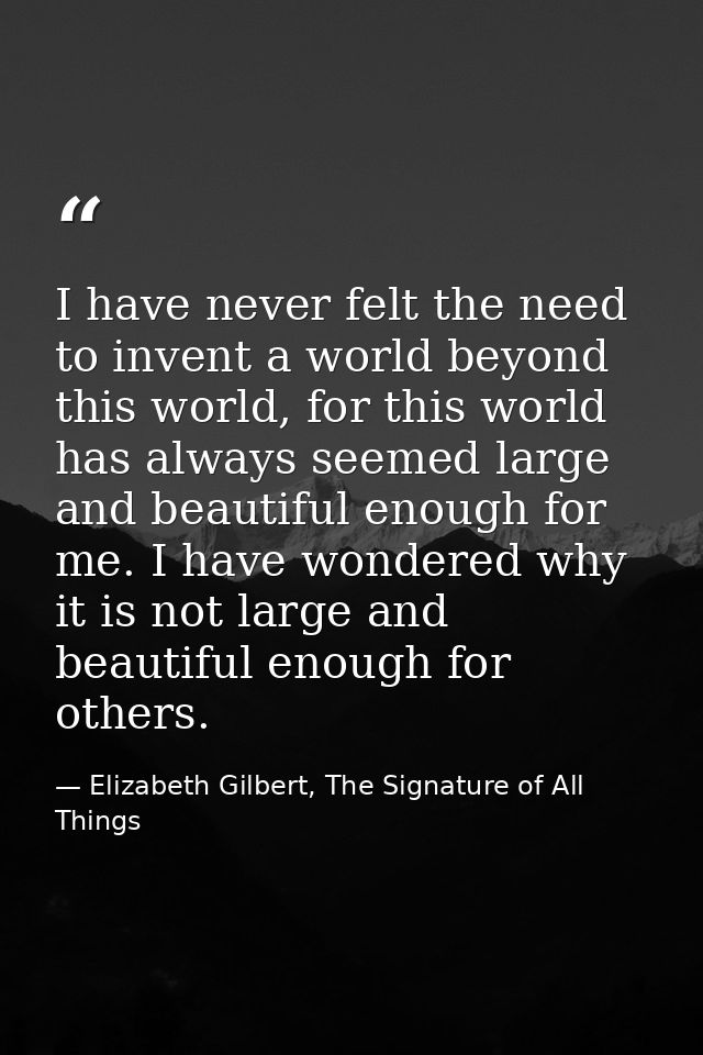 I have never felt the need to invent a world beyond this world, for this world has always seemed large and beautiful eno — Elizabeth Gilbert, The Signature of All Things