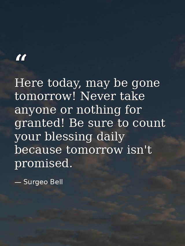 Here today, may be gone tomorrow! Never take anyone or nothing for granted! Be sure to count your blessing daily because — Surgeo Bell