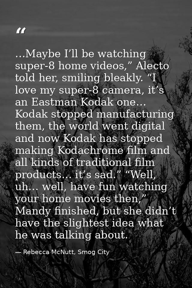 …Maybe I’ll be watching super-8 home videos,” Alecto told her, smiling bleakly. “I love my super-8 camera, it’s an Eastm — Rebecca McNutt, Smog City