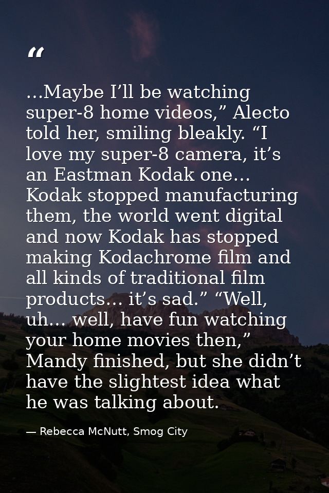 …Maybe I’ll be watching super-8 home videos,” Alecto told her, smiling bleakly. “I love my super-8 camera, it’s an Eastm — Rebecca McNutt, Smog City