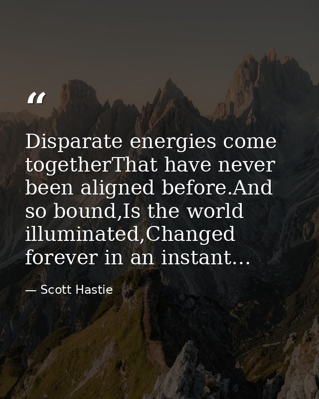 Disparate energies come togetherThat have never been aligned before.And so bound,Is the world illuminated,Changed foreve — Scott Hastie