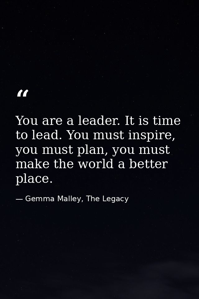 You are a leader. It is time to lead. You must inspire, you must plan, you must make the world a better place. — Gemma Malley, The Legacy