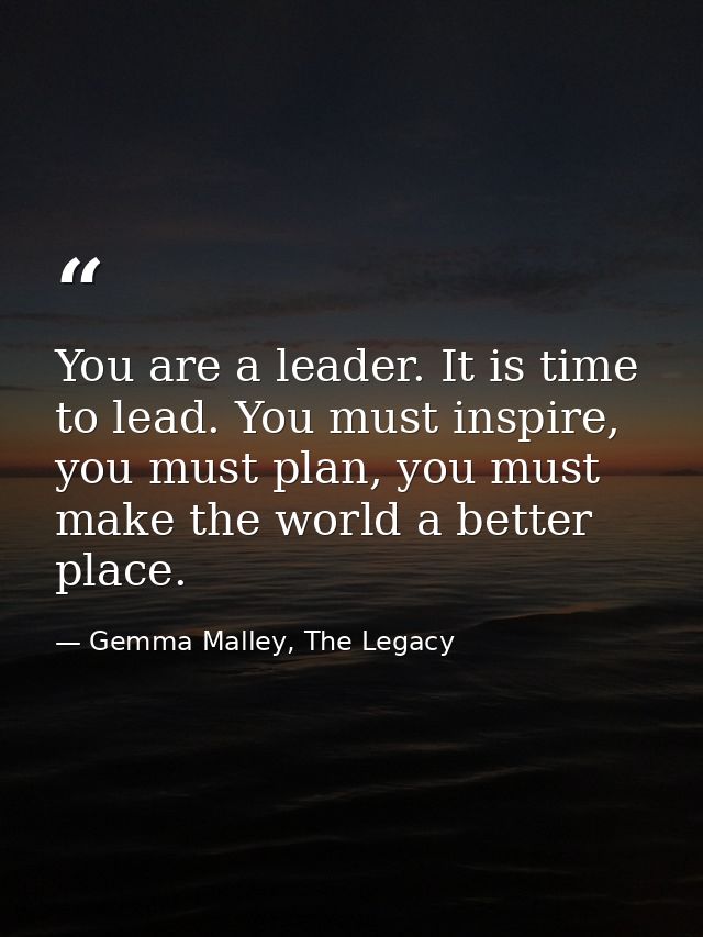 You are a leader. It is time to lead. You must inspire, you must plan, you must make the world a better place. — Gemma Malley, The Legacy