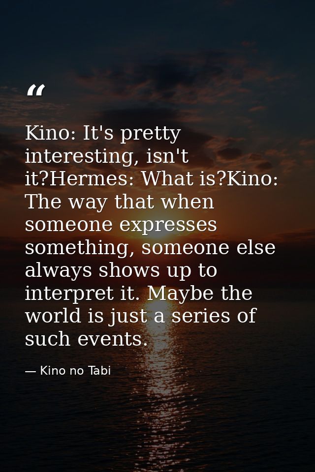 Kino: It's pretty interesting, isn't it?Hermes: What is?Kino: The way that when someone expresses something, someone els — Kino no Tabi