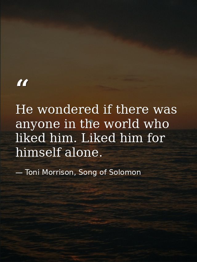 He wondered if there was anyone in the world who liked him. Liked him for himself alone. — Toni Morrison, Song of Solomon