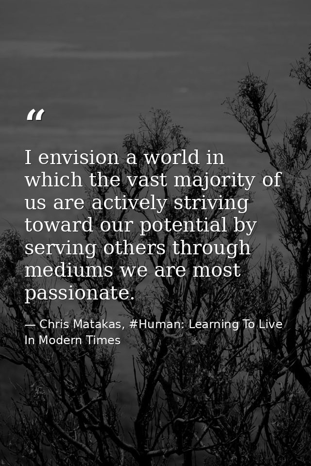 I envision a world in which the vast majority of us are actively striving toward our potential by serving others through — Chris Matakas, #Human: Learning To Live In Modern Times