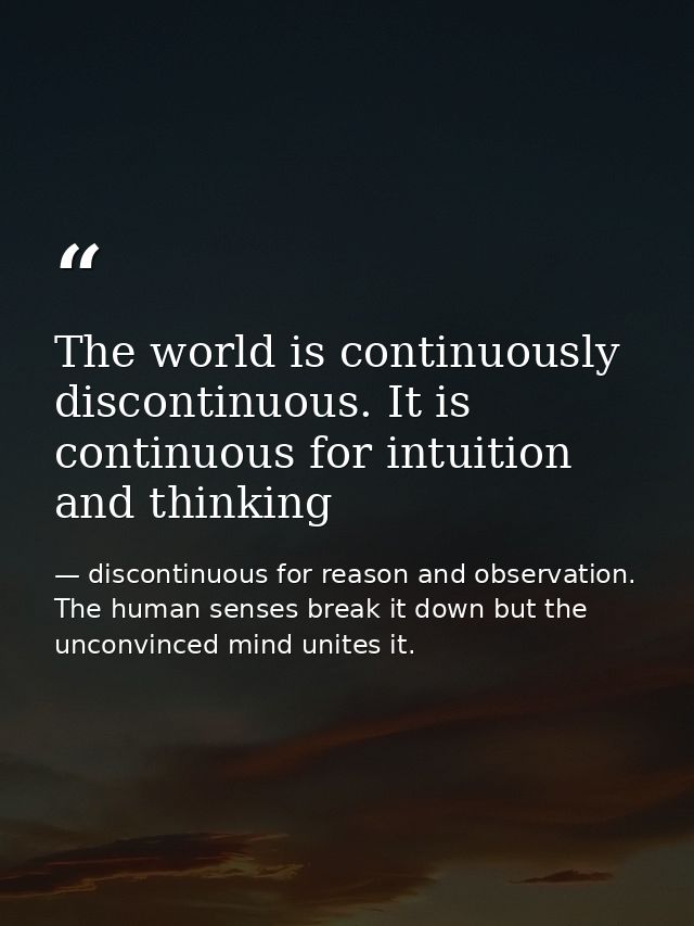 The world is continuously discontinuous. It is continuous for intuition and thinking — discontinuous for reason and observation. The human senses break it down but the unconvinced mind unites it.