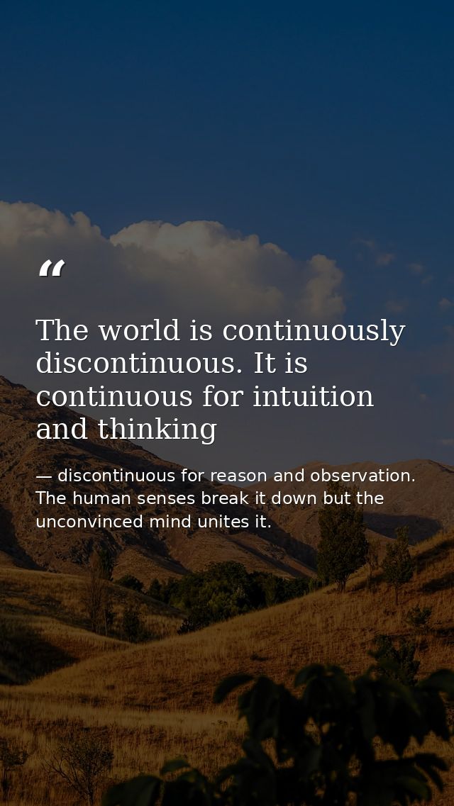 The world is continuously discontinuous. It is continuous for intuition and thinking — discontinuous for reason and observation. The human senses break it down but the unconvinced mind unites it.