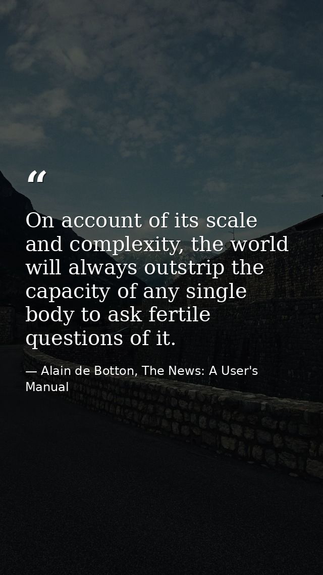 On account of its scale and complexity, the world will always outstrip the capacity of any single body to ask fertile qu — Alain de Botton, The News: A User's Manual