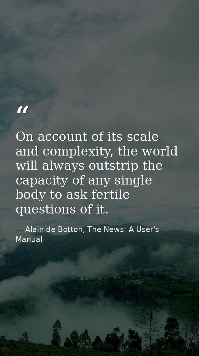 On account of its scale and complexity, the world will always outstrip the capacity of any single body to ask fertile qu — Alain de Botton, The News: A User's Manual