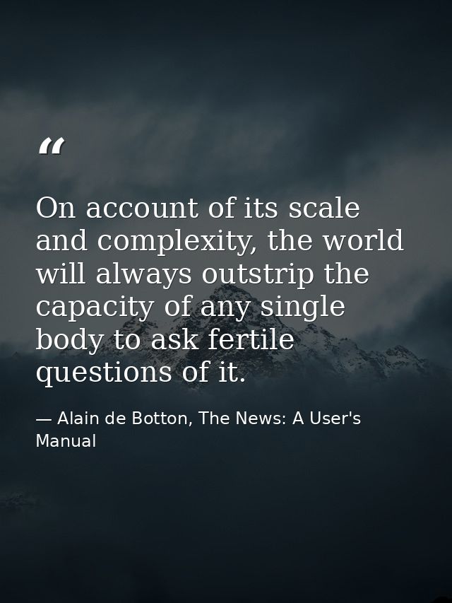 On account of its scale and complexity, the world will always outstrip the capacity of any single body to ask fertile qu — Alain de Botton, The News: A User's Manual