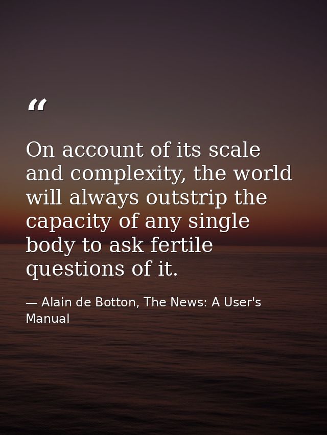 On account of its scale and complexity, the world will always outstrip the capacity of any single body to ask fertile qu — Alain de Botton, The News: A User's Manual