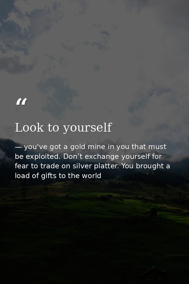 Look to yourself — you've got a gold mine in you that must be exploited. Don’t exchange yourself for fear to trade on silver platter. You brought a load of gifts to the world