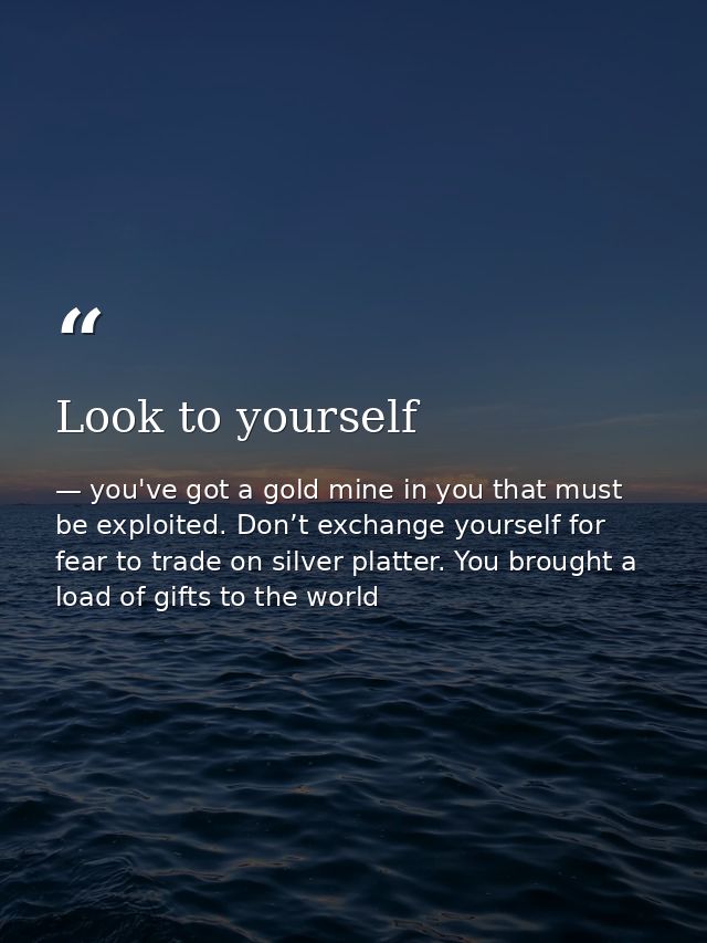 Look to yourself — you've got a gold mine in you that must be exploited. Don’t exchange yourself for fear to trade on silver platter. You brought a load of gifts to the world
