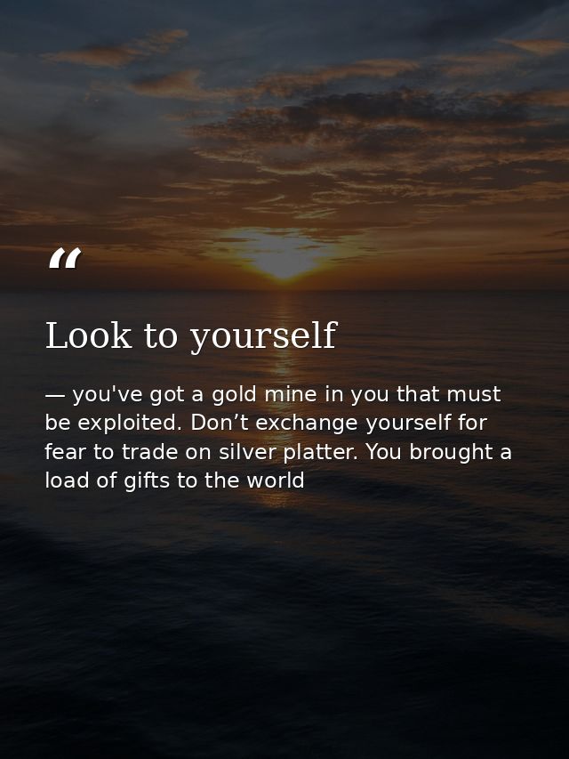 Look to yourself — you've got a gold mine in you that must be exploited. Don’t exchange yourself for fear to trade on silver platter. You brought a load of gifts to the world