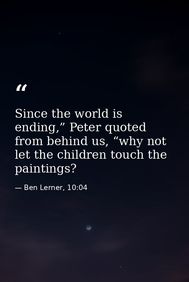 Since the world is ending,” Peter quoted from behind us, “why not let the children touch the paintings? — Ben Lerner, 10:04