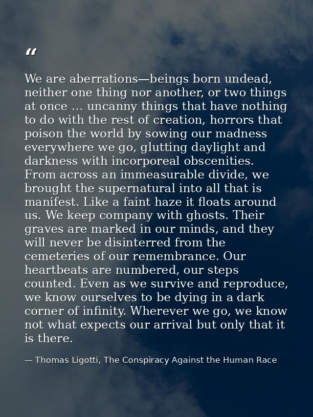 We are aberrations—beings born undead, neither one thing nor another, or two things at once … uncanny things that have n — Thomas Ligotti, The Conspiracy Against the Human Race