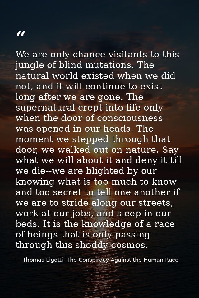 We are only chance visitants to this jungle of blind mutations. The natural world existed when we did not, and it will c — Thomas Ligotti, The Conspiracy Against the Human Race