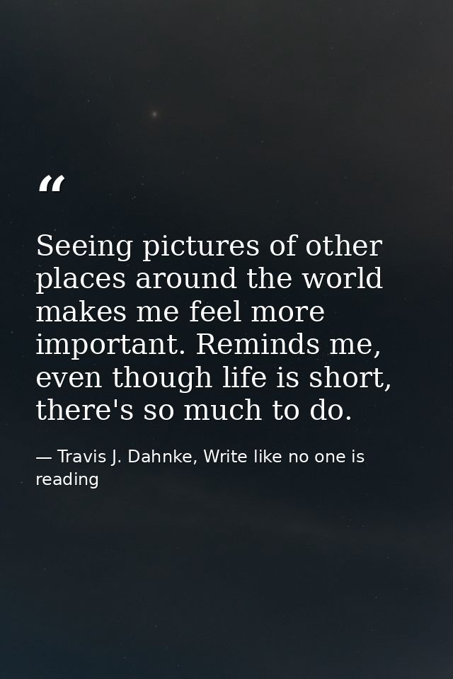 Seeing pictures of other places around the world makes me feel more important. Reminds me, even though life is short, th — Travis J. Dahnke, Write like no one is reading