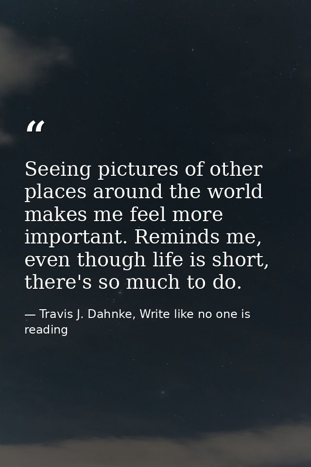 Seeing pictures of other places around the world makes me feel more important. Reminds me, even though life is short, th — Travis J. Dahnke, Write like no one is reading