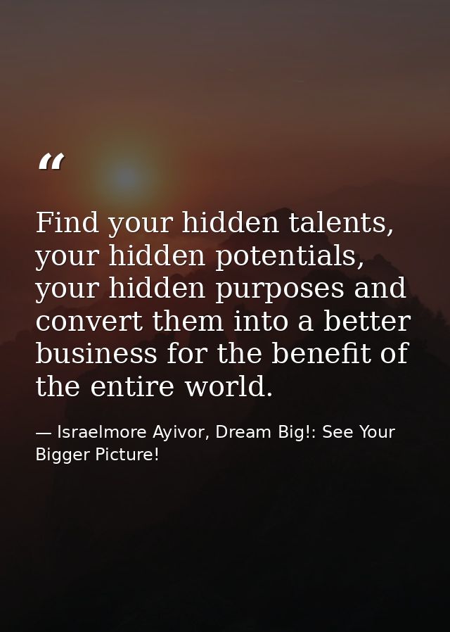 Find your hidden talents, your hidden potentials, your hidden purposes and convert them into a better business for the b — Israelmore Ayivor, Dream Big!: See Your Bigger Picture!