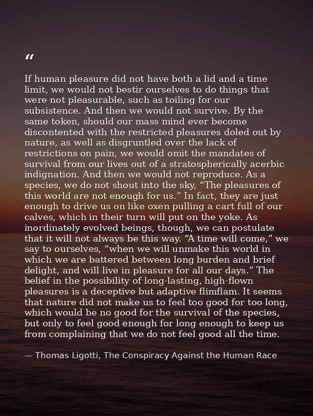 If human pleasure did not have both a lid and a time limit, we would not bestir ourselves to do things that were not ple — Thomas Ligotti, The Conspiracy Against the Human Race