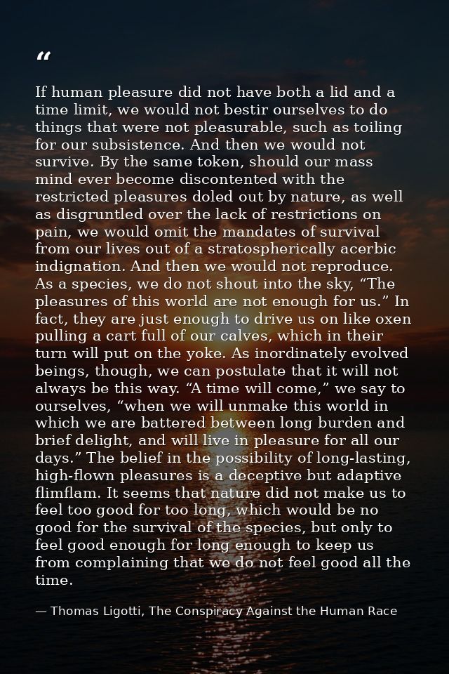 If human pleasure did not have both a lid and a time limit, we would not bestir ourselves to do things that were not ple — Thomas Ligotti, The Conspiracy Against the Human Race
