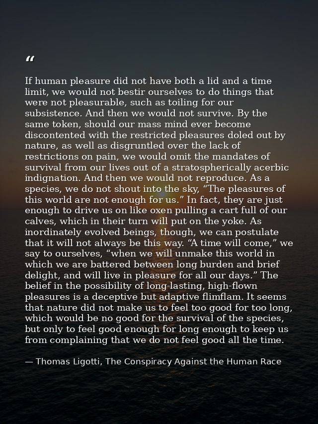 If human pleasure did not have both a lid and a time limit, we would not bestir ourselves to do things that were not ple — Thomas Ligotti, The Conspiracy Against the Human Race