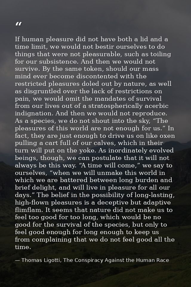 If human pleasure did not have both a lid and a time limit, we would not bestir ourselves to do things that were not ple — Thomas Ligotti, The Conspiracy Against the Human Race