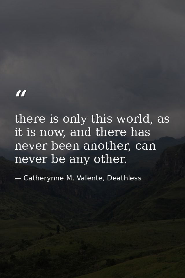 there is only this world, as it is now, and there has never been another, can never be any other. — Catherynne M. Valente, Deathless