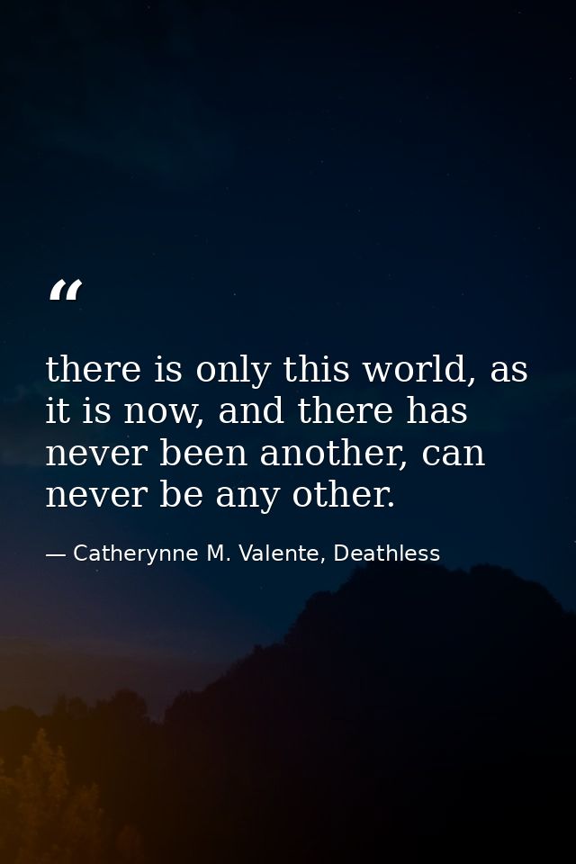 there is only this world, as it is now, and there has never been another, can never be any other. — Catherynne M. Valente, Deathless