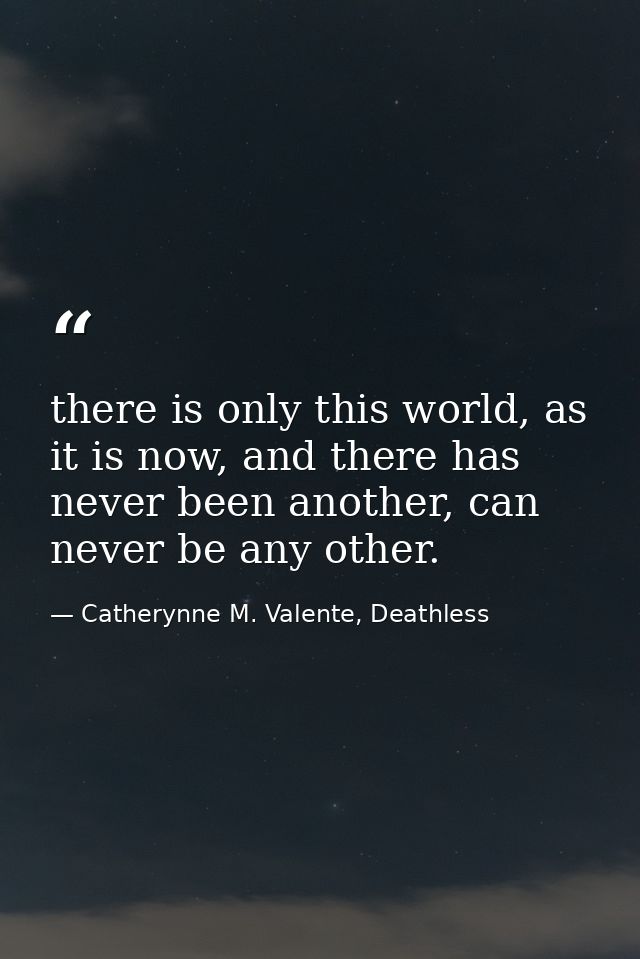there is only this world, as it is now, and there has never been another, can never be any other. — Catherynne M. Valente, Deathless
