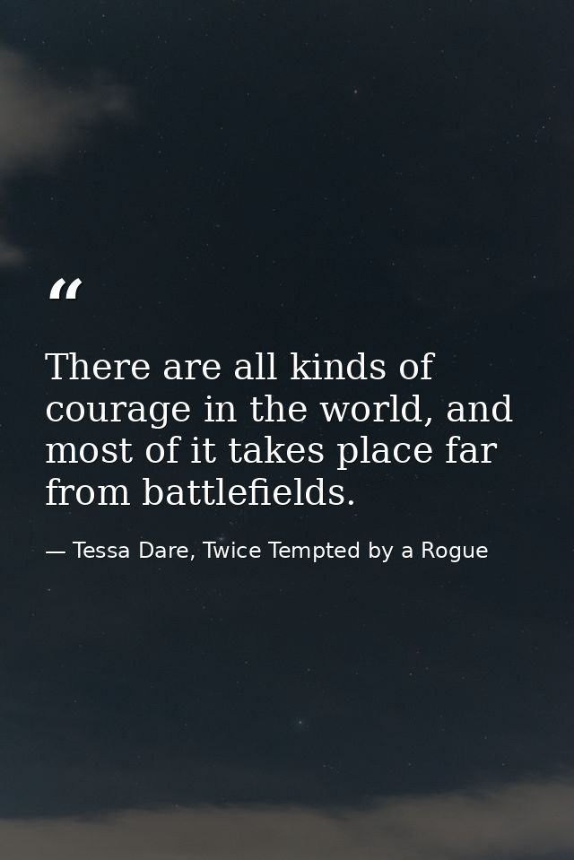 There are all kinds of courage in the world, and most of it takes place far from battlefields. — Tessa Dare, Twice Tempted by a Rogue