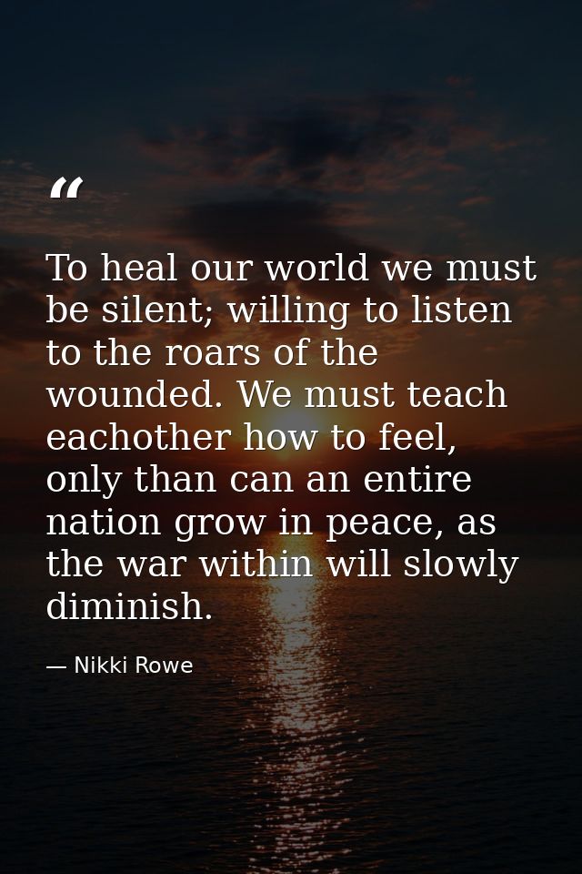 To heal our world we must be silent; willing to listen to the roars of the wounded. We must teach eachother how to feel, — Nikki Rowe