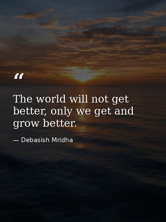 The world will not get better, only we get and grow better. — Debasish Mridha